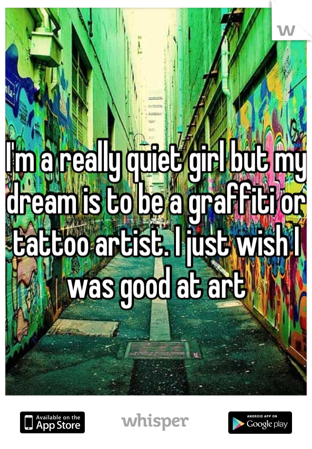 I'm a really quiet girl but my dream is to be a graffiti or tattoo artist. I just wish I was good at art