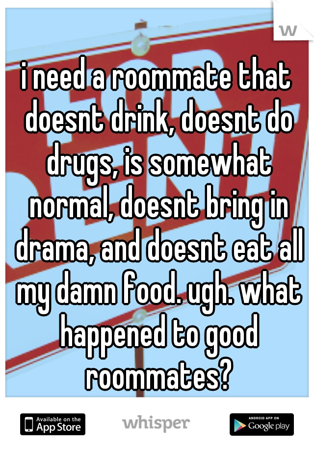 i need a roommate that doesnt drink, doesnt do drugs, is somewhat normal, doesnt bring in drama, and doesnt eat all my damn food. ugh. what happened to good roommates?