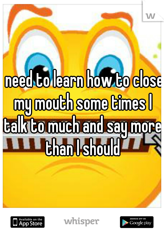 I need to learn how to close my mouth some times I talk to much and say more than I should