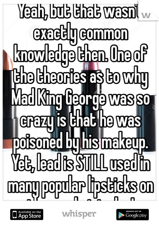 Yeah, but that wasn't exactly common knowledge then. One of the theories as to why Mad King George was so crazy is that he was poisoned by his makeup. Yet, lead is STILL used in many popular lipsticks on the market today!