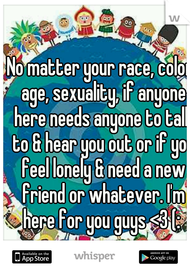 No matter your race, color, age, sexuality, if anyone here needs anyone to talk to & hear you out or if you feel lonely & need a new friend or whatever. I'm here for you guys <3 (: 