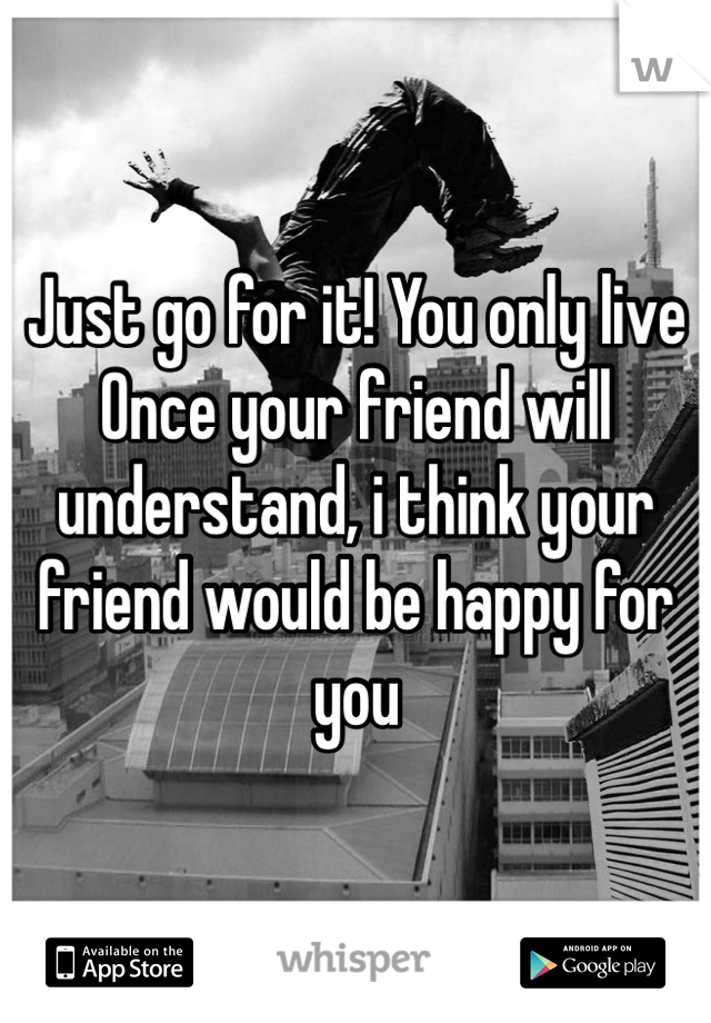 Just go for it! You only live
Once your friend will understand, i think your friend would be happy for you 