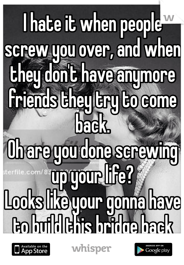 I hate it when people screw you over, and when they don't have anymore friends they try to come back.
Oh are you done screwing up your life? 
Looks like your gonna have to build this bridge back