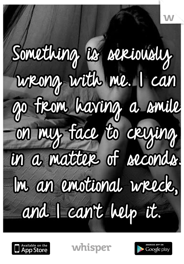 Something is seriously wrong with me. I can go from having a smile on my face to crying in a matter of seconds. Im an emotional wreck, and I can't help it. 