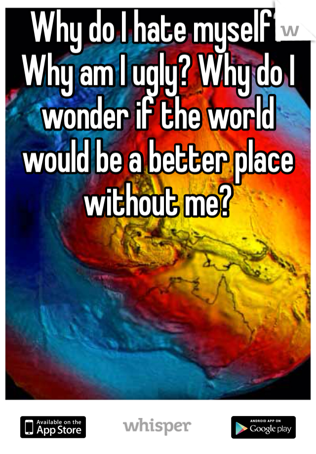 Why do I hate myself? Why am I ugly? Why do I wonder if the world would be a better place without me?