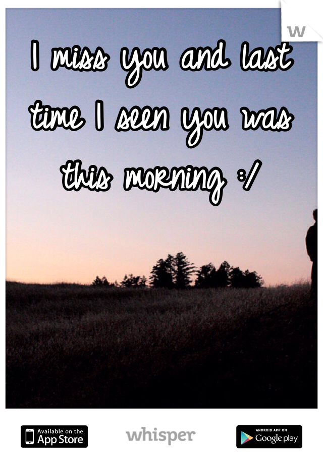 I miss you and last time I seen you was this morning :/ 