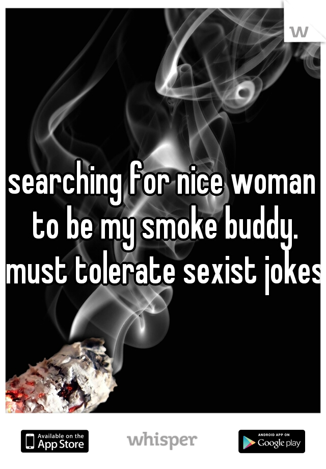 searching for nice woman to be my smoke buddy. must tolerate sexist jokes.