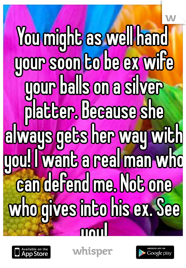 You might as well hand your soon to be ex wife your balls on a silver platter. Because she always gets her way with you! I want a real man who can defend me. Not one who gives into his ex. See you!