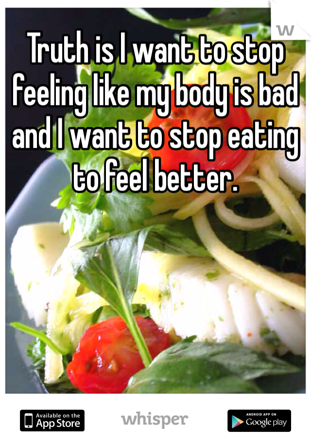 Truth is I want to stop feeling like my body is bad and I want to stop eating to feel better.