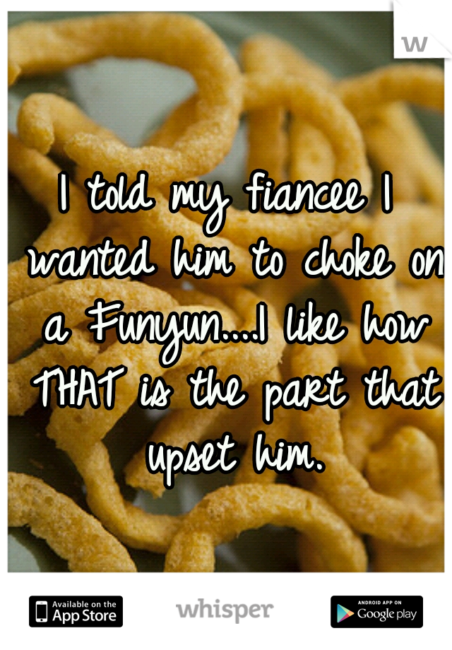 I told my fiancee I wanted him to choke on a Funyun....I like how THAT is the part that upset him.