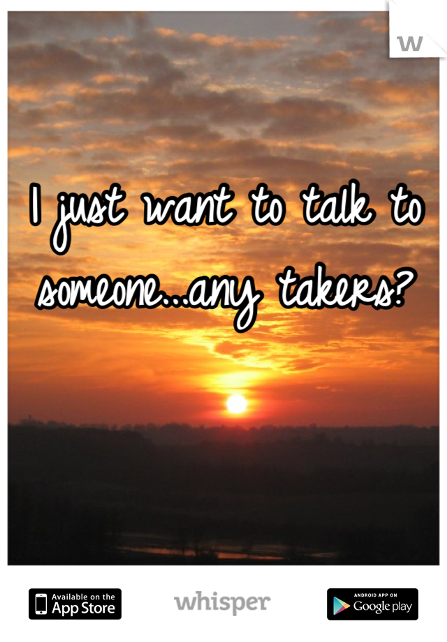 I just want to talk to someone...any takers?