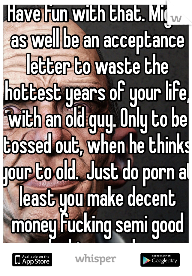 Have fun with that. Might as well be an acceptance letter to waste the hottest years of your life, with an old guy. Only to be tossed out, when he thinks your to old.  Just do porn at least you make decent money fucking semi good looking people. 