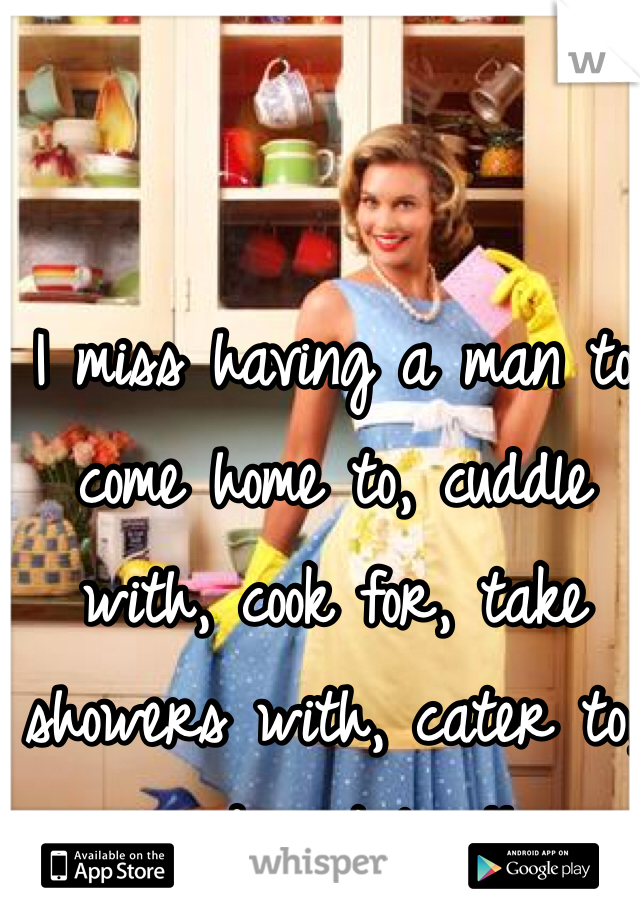 I miss having a man to come home to, cuddle with, cook for, take showers with, cater to, and just love!! 