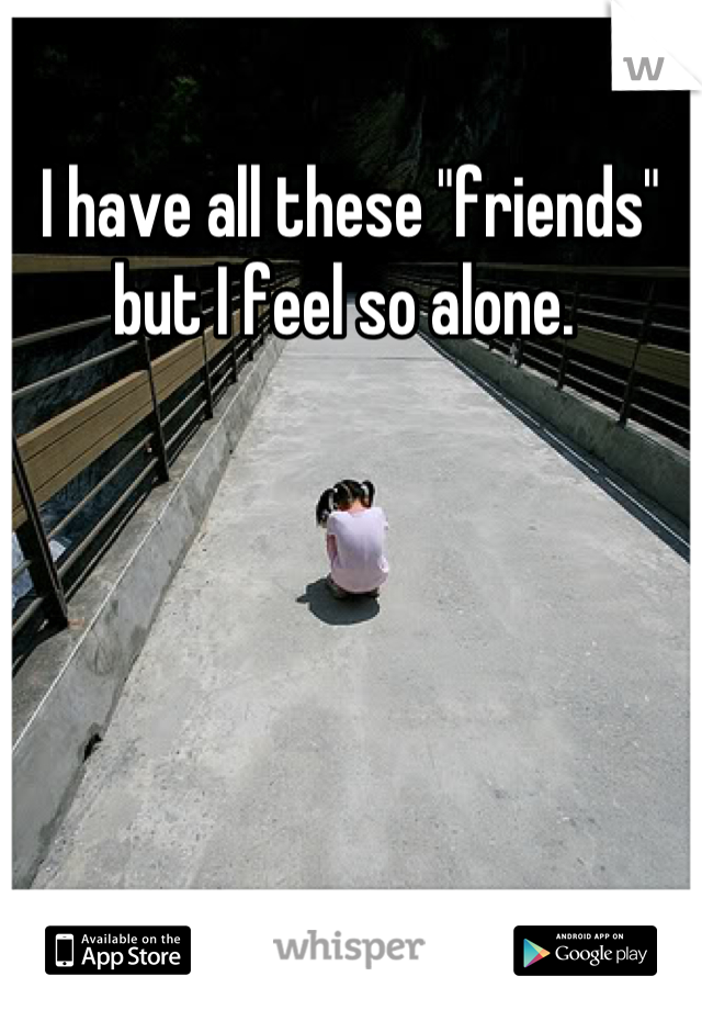 I have all these "friends" but I feel so alone. 