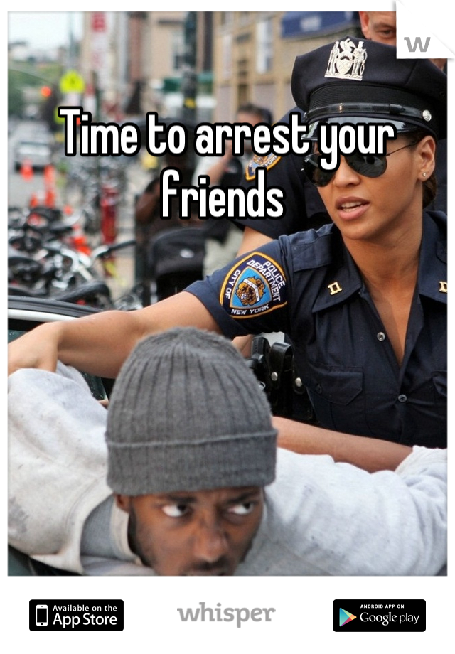 Time to arrest your friends 