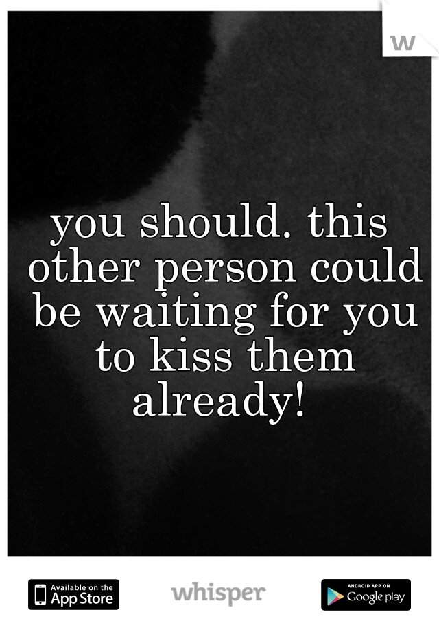 you should. this other person could be waiting for you to kiss them already! 