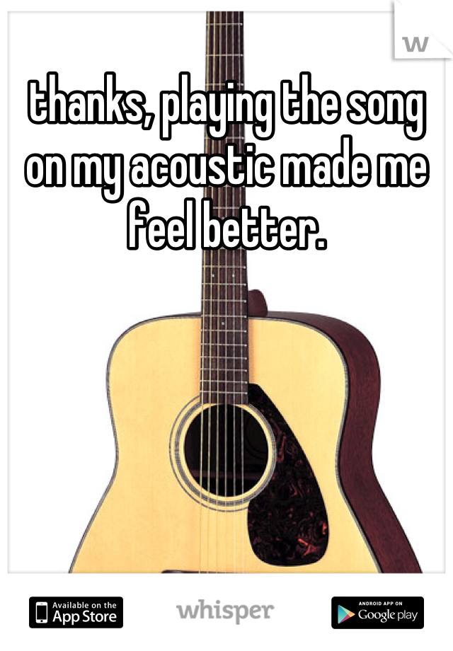 thanks, playing the song on my acoustic made me feel better.