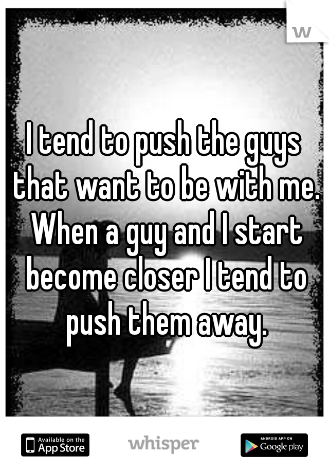 I tend to push the guys that want to be with me. When a guy and I start become closer I tend to push them away.