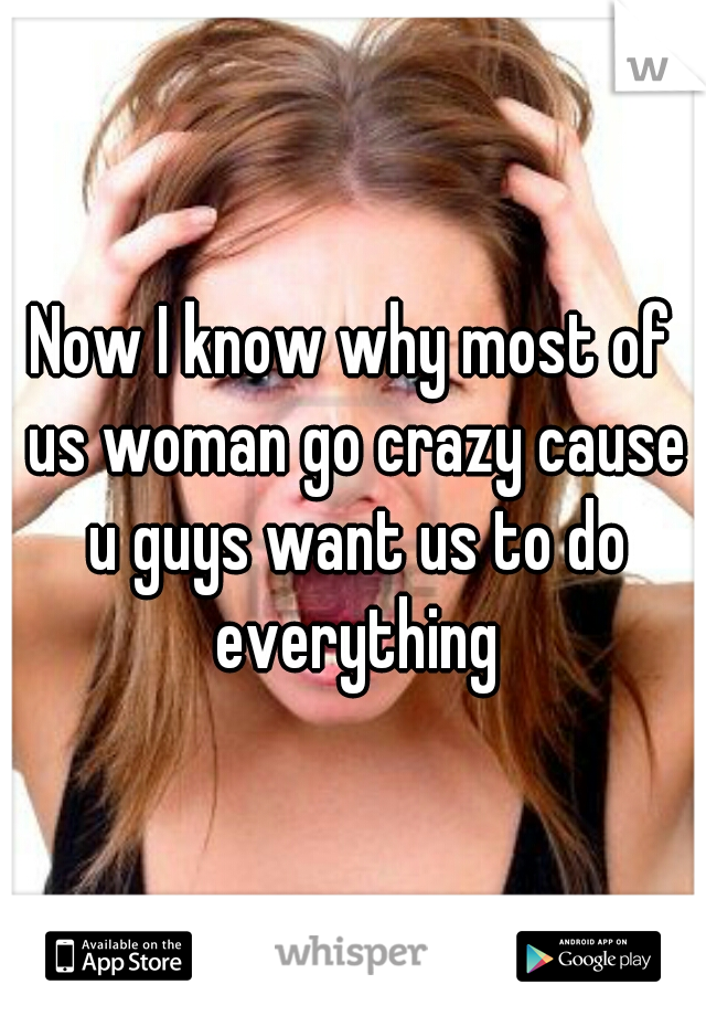 Now I know why most of us woman go crazy cause u guys want us to do everything