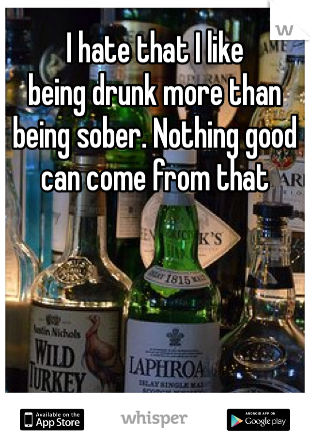 I hate that I like 
being drunk more than
being sober. Nothing good
can come from that