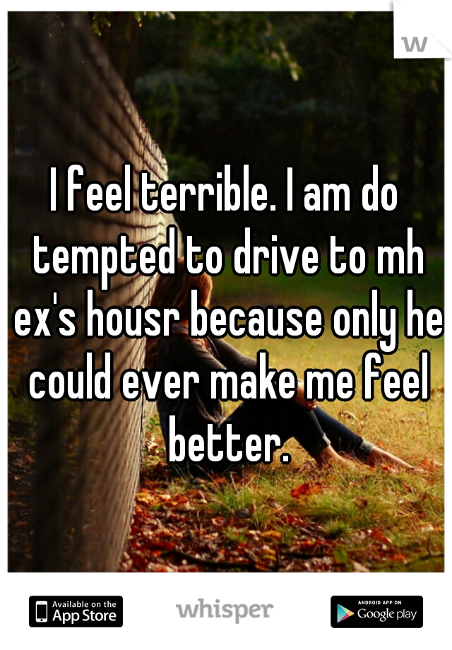 I feel terrible. I am do tempted to drive to mh ex's housr because only he could ever make me feel better.