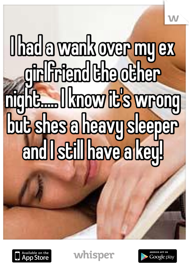 I had a wank over my ex girlfriend the other night..... I know it's wrong but shes a heavy sleeper and I still have a key!