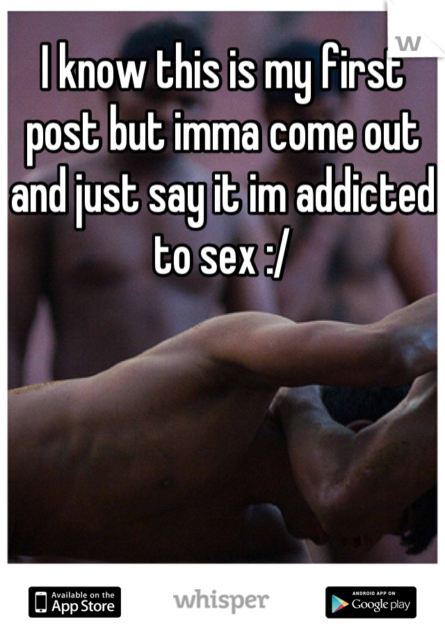 I know this is my first post but imma come out and just say it im addicted to sex :/