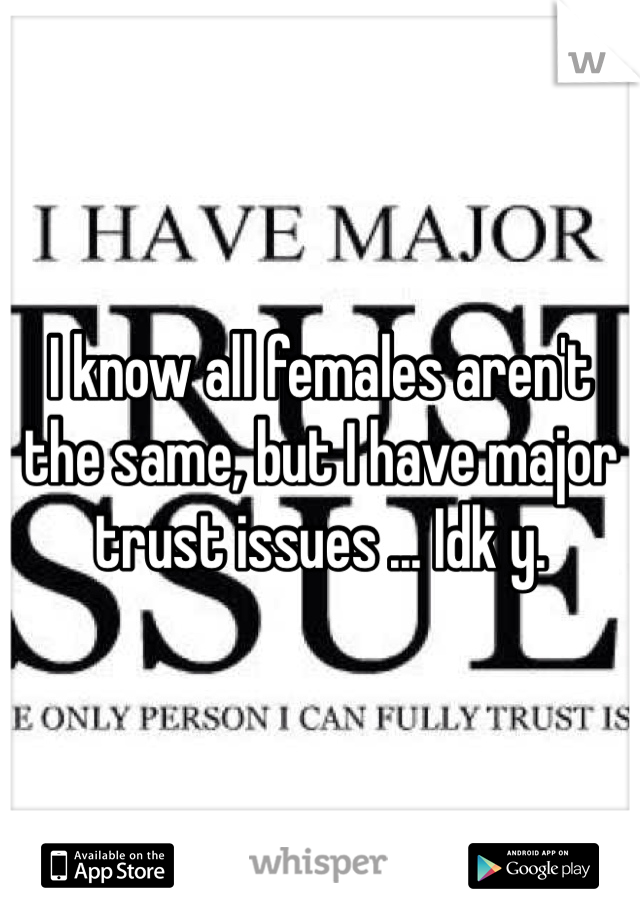 I know all females aren't the same, but I have major trust issues ... Idk y.