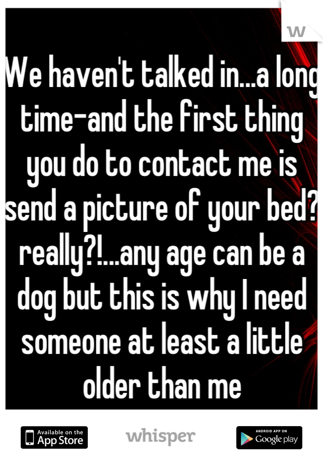 We haven't talked in...a long time-and the first thing you do to contact me is send a picture of your bed? really?!...any age can be a dog but this is why I need someone at least a little older than me