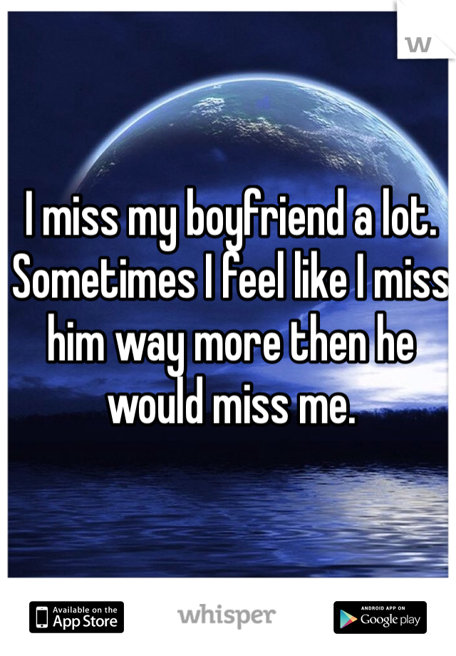 I miss my boyfriend a lot. Sometimes I feel like I miss him way more then he would miss me. 