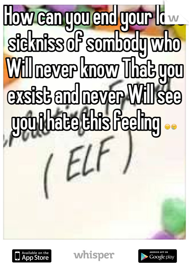 How can you end your love sickniss of sombody who Will never know That you exsist and never Will see you i hate this feeling 😞😢