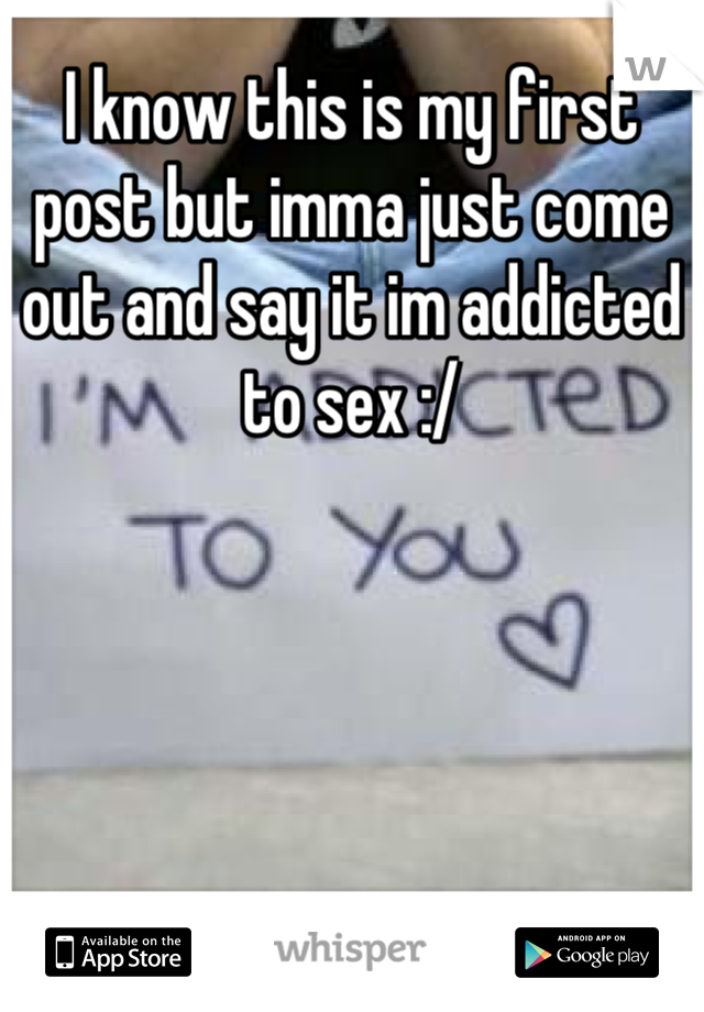 I know this is my first post but imma just come out and say it im addicted to sex :/