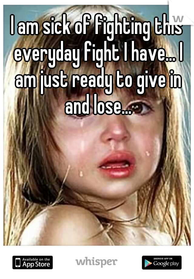 I am sick of fighting this everyday fight I have... I am just ready to give in and lose...