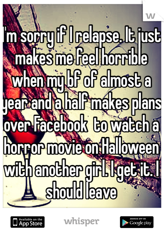 I'm sorry if I relapse. It just makes me feel horrible when my bf of almost a year and a half makes plans over Facebook  to watch a horror movie on Halloween with another girl. I get it. I should leave