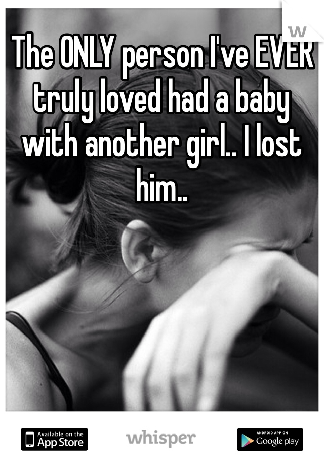 The ONLY person I've EVER truly loved had a baby with another girl.. I lost him.. 