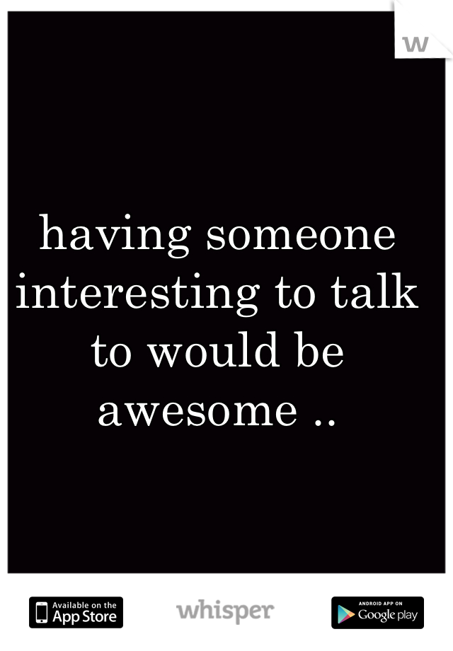 
having someone interesting to talk to would be awesome ..