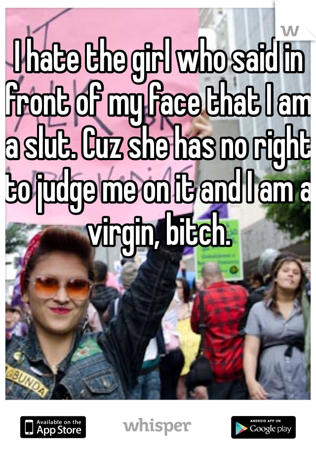 I hate the girl who said in front of my face that I am a slut. Cuz she has no right to judge me on it and I am a virgin, bitch.