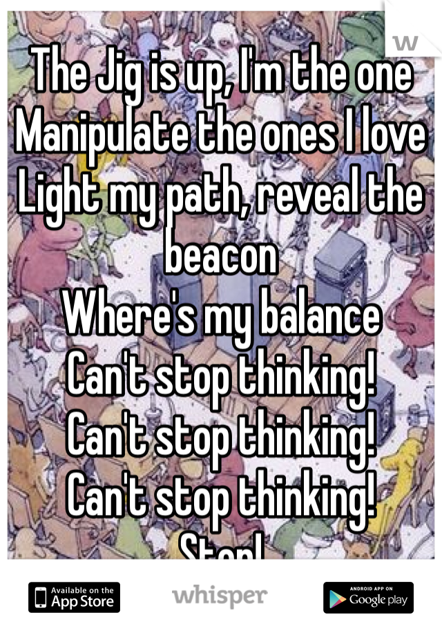 The Jig is up, I'm the one
Manipulate the ones I love
Light my path, reveal the beacon
Where's my balance
Can't stop thinking!
Can't stop thinking!
Can't stop thinking!
Stop!