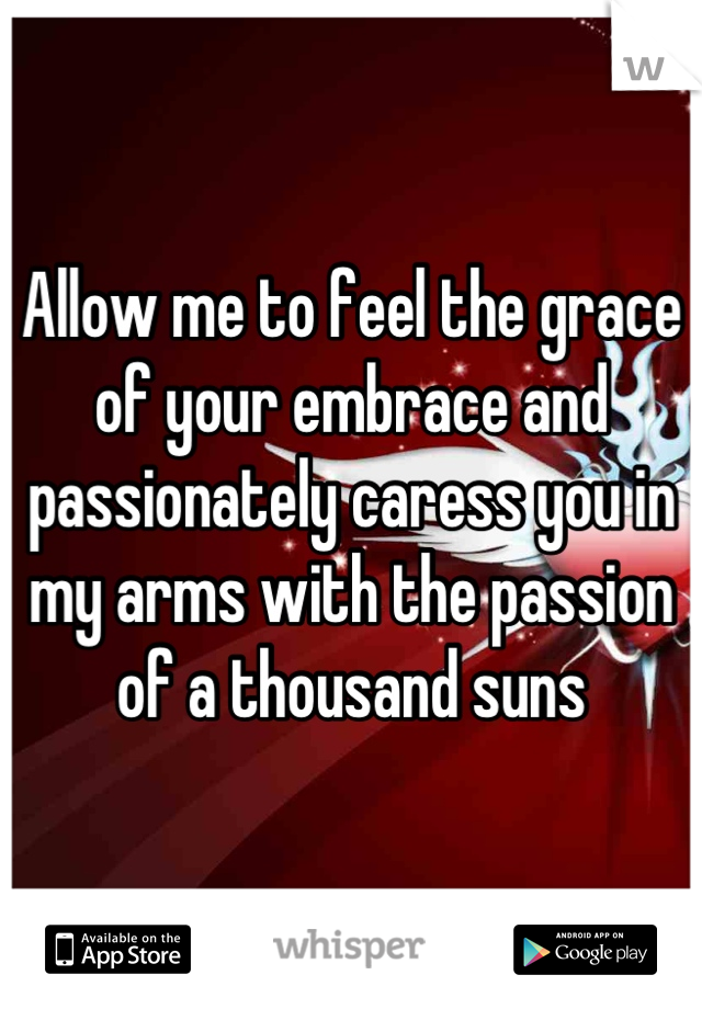 Allow me to feel the grace of your embrace and passionately caress you in my arms with the passion of a thousand suns