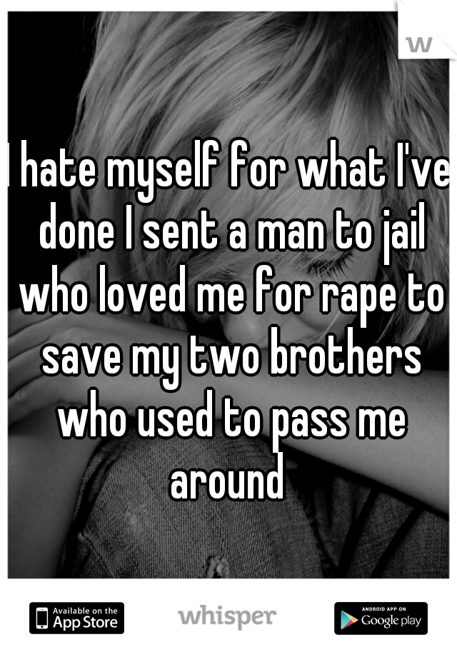 I hate myself for what I've done I sent a man to jail who loved me for rape to save my two brothers who used to pass me around 