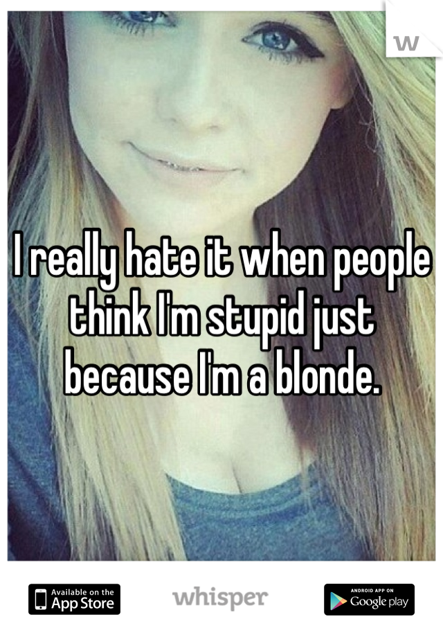 I really hate it when people think I'm stupid just because I'm a blonde.