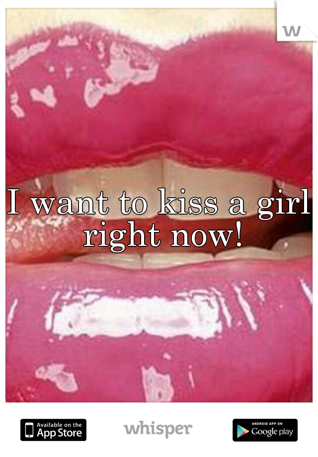 I want to kiss a girl right now!