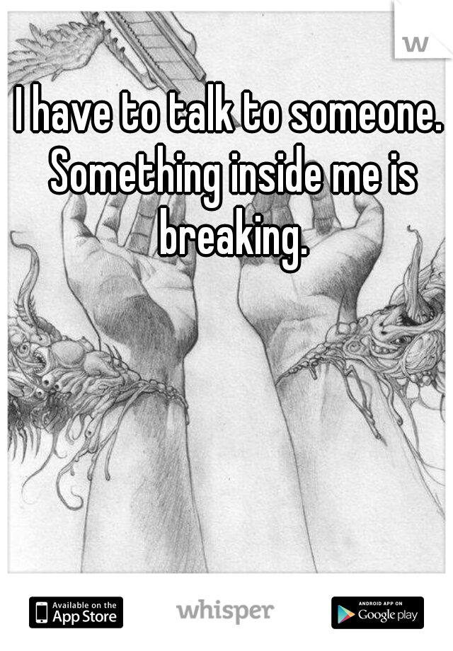 I have to talk to someone. Something inside me is breaking.