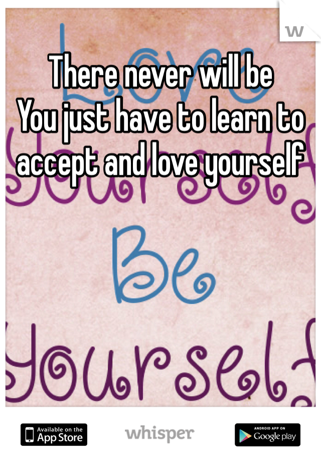 There never will be
You just have to learn to accept and love yourself