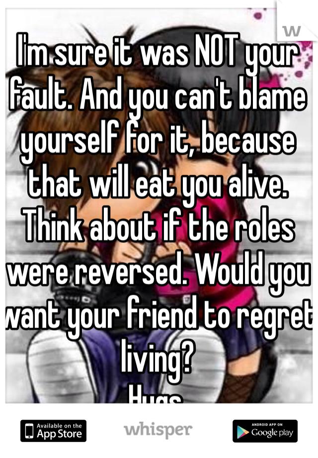 I'm sure it was NOT your fault. And you can't blame yourself for it, because that will eat you alive. Think about if the roles were reversed. Would you want your friend to regret living?
Hugs. 