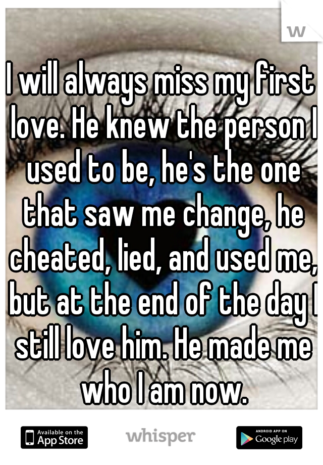 I will always miss my first love. He knew the person I used to be, he's the one that saw me change, he cheated, lied, and used me, but at the end of the day I still love him. He made me who I am now.