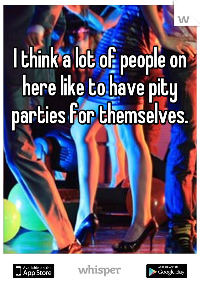 
I think a lot of people on here like to have pity parties for themselves.