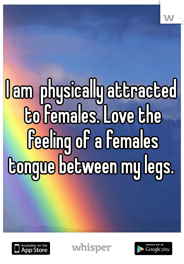 I am  physically attracted to females. Love the feeling of a females tongue between my legs. 