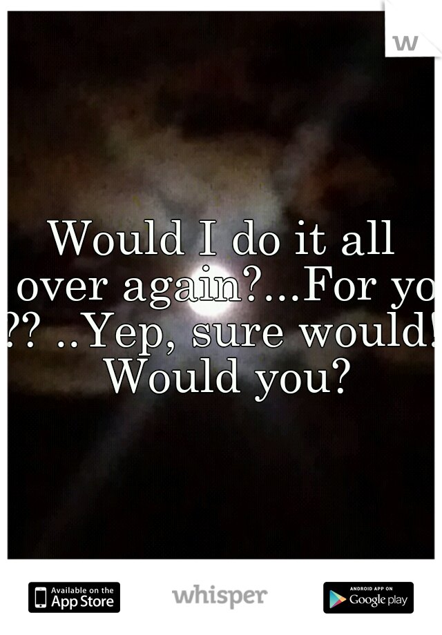 Would I do it all over again?...For you
?? ..Yep, sure would! Would you?