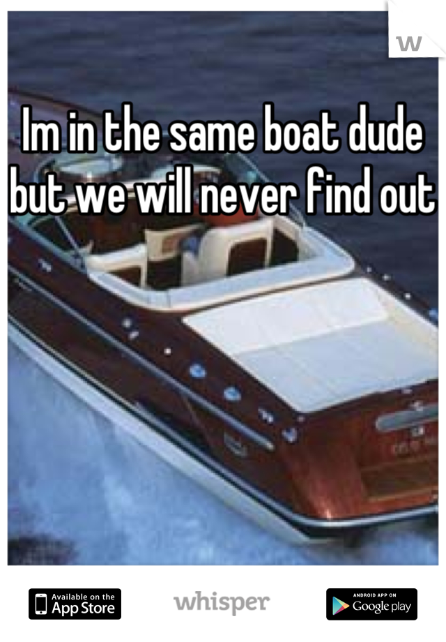 Im in the same boat dude but we will never find out